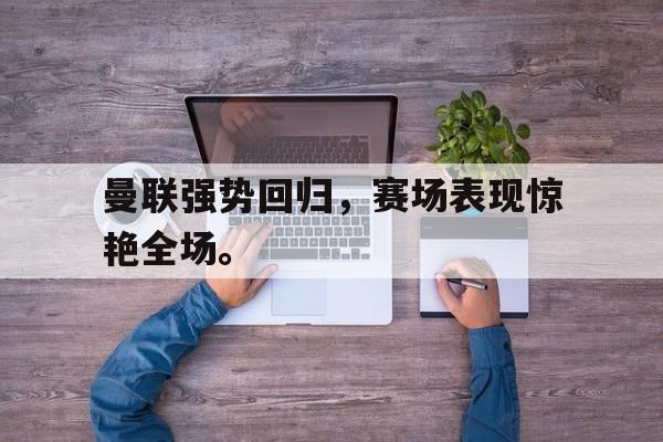 九游网页版登录入口-曼联强势回归，赛场表现惊艳全场。