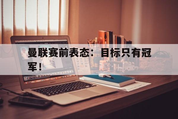 九游网页版登录入口-曼联赛前表态：目标只有冠军！