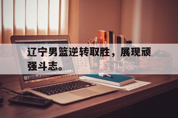 九游网页版登录入口-辽宁男篮逆转取胜，展现顽强斗志。