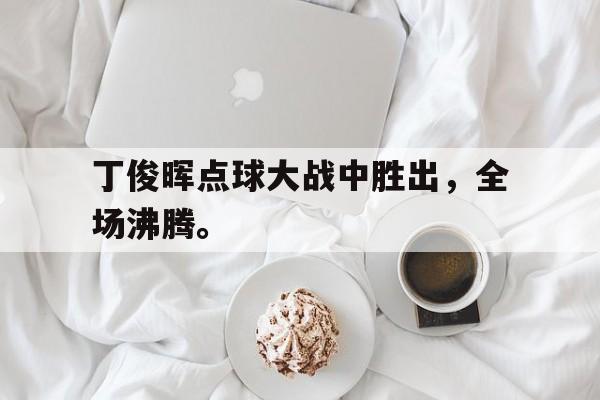 九游网页版登录入口-丁俊晖点球大战中胜出，全场沸腾。