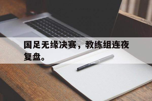 九游网页版登录入口-国足无缘决赛，教练组连夜复盘。
