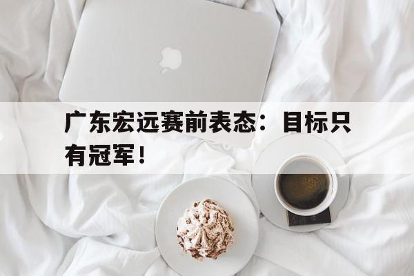 九游网页版登录入口-广东宏远赛前表态：目标只有冠军！