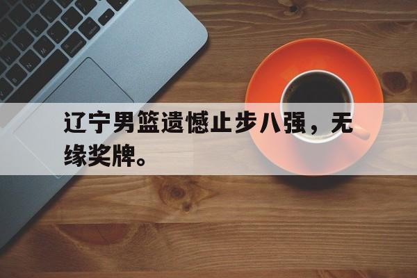 九游（中国）-辽宁男篮遗憾止步八强，无缘奖牌。