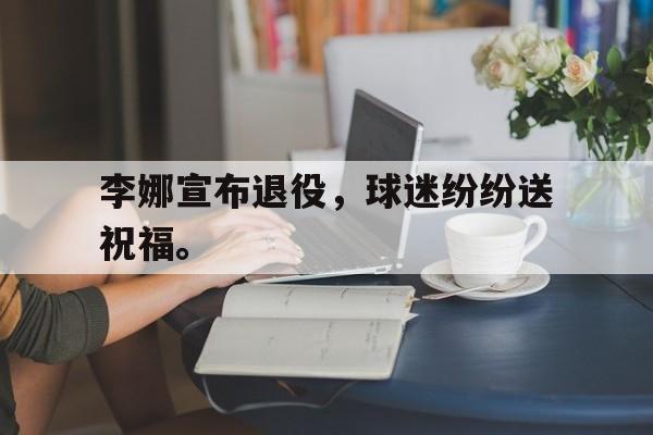 九游网页版登录入口-李娜宣布退役，球迷纷纷送祝福。