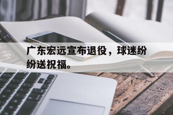 九游网页版登录入口-广东宏远宣布退役，球迷纷纷送祝福。