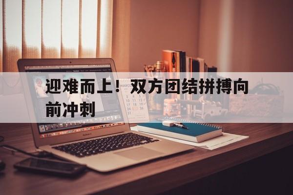 九游网页版登录入口-迎难而上！双方团结拼搏向前冲刺