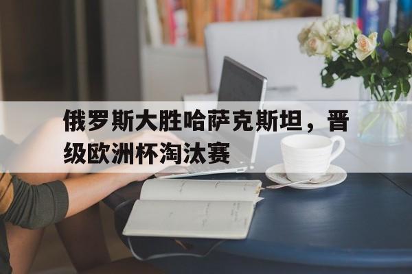 九游（中国）-俄罗斯大胜哈萨克斯坦，晋级欧洲杯淘汰赛