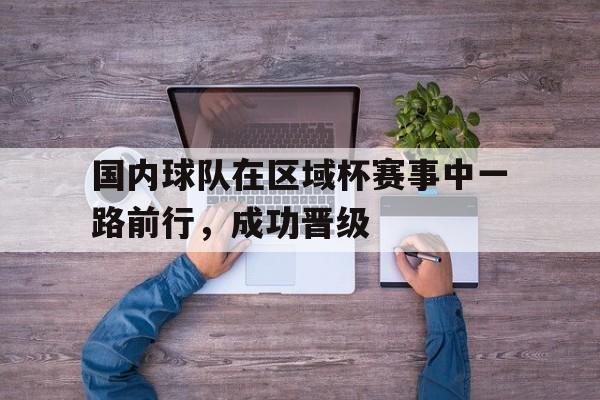 九游（中国）-国内球队在区域杯赛事中一路前行，成功晋级