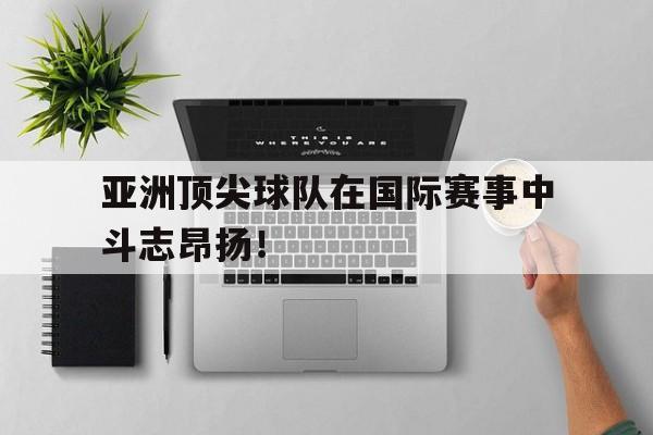 九游网页版登录入口-亚洲顶尖球队在国际赛事中斗志昂扬！