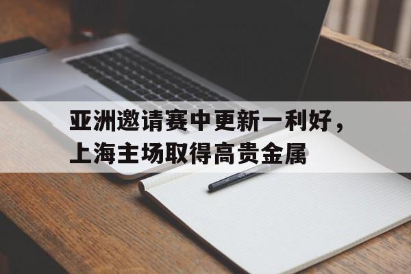 亚洲邀请赛中更新一利好，上海主场取得高贵金属