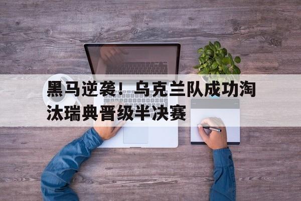 黑马逆袭！乌克兰队成功淘汰瑞典晋级半决赛