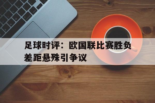 九游（中国）-足球时评：欧国联比赛胜负差距悬殊引争议