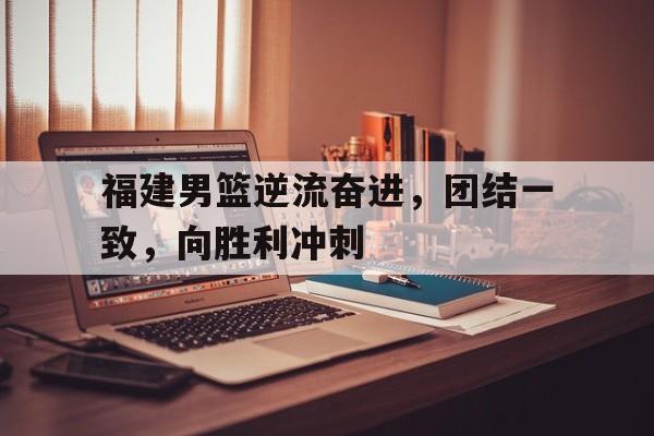 九游网页版登录入口-福建男篮逆流奋进，团结一致，向胜利冲刺