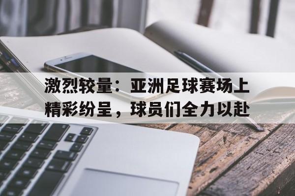九游网页版登录入口-激烈较量：亚洲足球赛场上精彩纷呈，球员们全力以赴