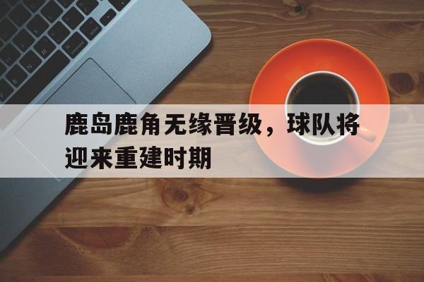 九游（中国）-鹿岛鹿角无缘晋级，球队将迎来重建时期