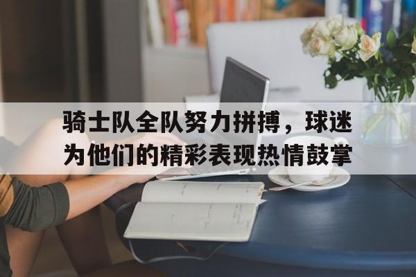 九游（中国）-骑士队全队努力拼搏，球迷为他们的精彩表现热情鼓掌