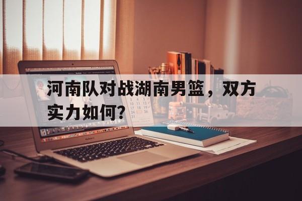 九游网页版登录入口-河南队对战湖南男篮，双方实力如何？