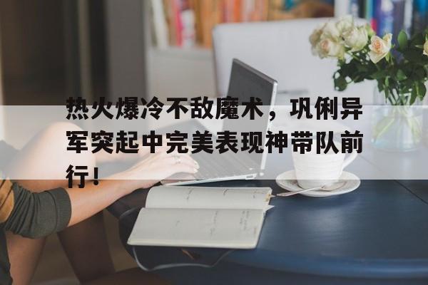 九游网页版登录入口-热火爆冷不敌魔术，巩俐异军突起中完美表现神带队前行！